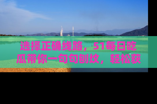 选择正确线路，51每日吃瓜带你一句句刨坟，轻松获取娱乐新资讯