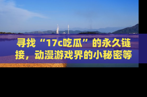 寻找“17c吃瓜”的永久链接，动漫游戏界的小秘密等你来揭秘！