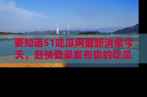 要知道51吃瓜网最新消息今天，赶快登录发布你的吃瓜体验吧！