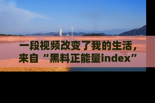 一段视频改变了我的生活，来自“黑料正能量index”的真实分享