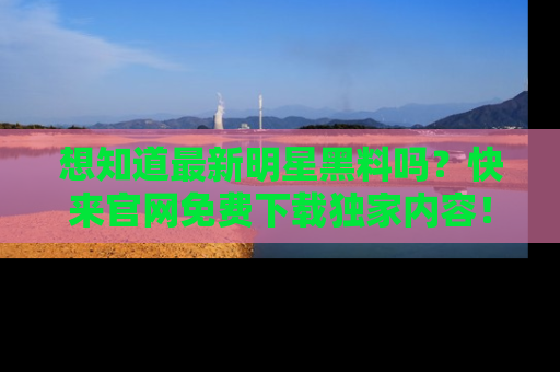想知道最新明星黑料吗？快来官网免费下载独家内容！