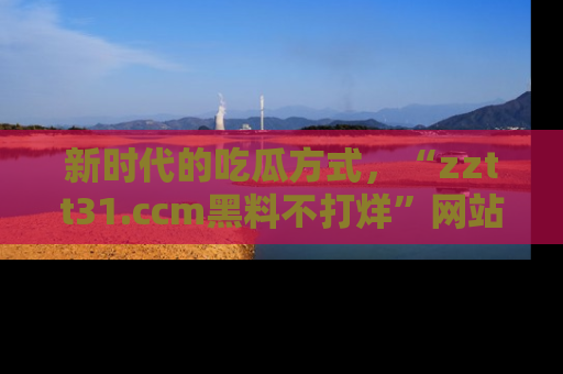新时代的吃瓜方式，“zztt31.ccm黑料不打烊”网站为iOS用户带来惊喜