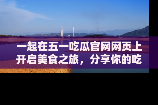 一起在五一吃瓜官网网页上开启美食之旅,分享你的吃瓜故事与精彩瞬间!