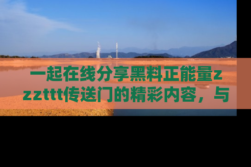 一起在线分享黑料正能量zzzttt传送门的精彩内容，与朋友互动！
