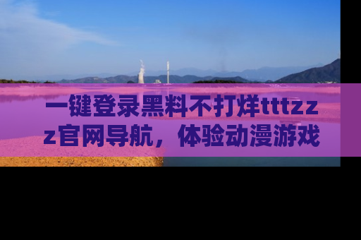 一键登录黑料不打烊tttzzz官网导航，体验动漫游戏风格黑料盛宴