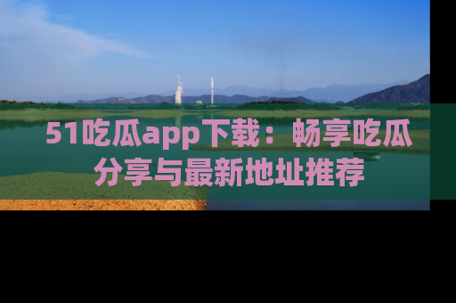 51吃瓜app下载:畅享吃瓜分享与最新地址推荐
