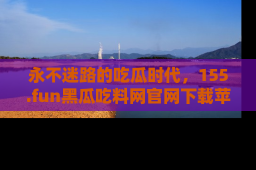 永不迷路的吃瓜时代,155.fun黑瓜吃料网官网下载苹果版陪你同行!