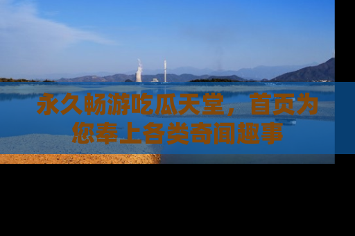永久畅游吃瓜天堂,首页为您奉上各类奇闻趣事