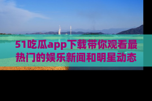 51吃瓜app下载带你观看最热门的娱乐新闻和明星动态