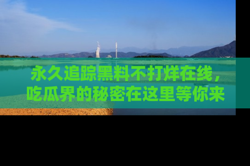 永久追踪黑料不打烊在线,吃瓜界的秘密在这里等你来发现!