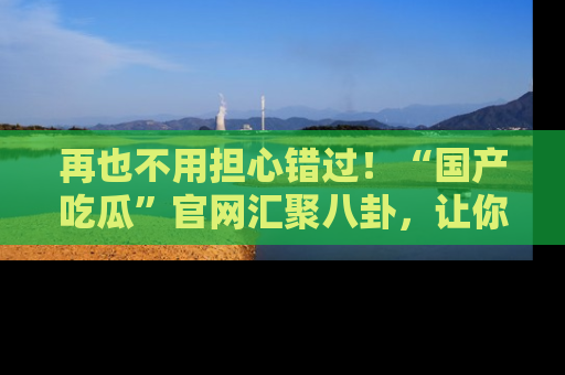 再也不用担心错过！“国产吃瓜”官网汇聚八卦，让你随时随地吃瓜。