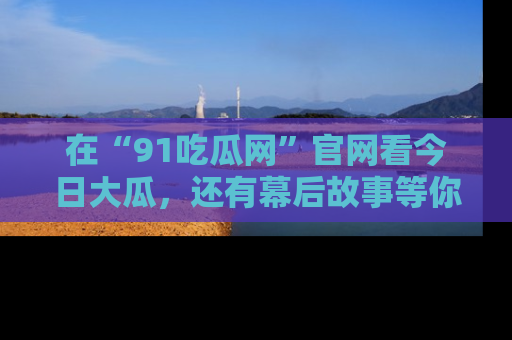 在“91吃瓜网”官网看今日大瓜，还有幕后故事等你来挖掘！