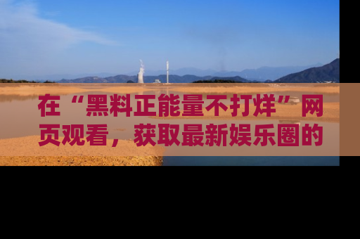 在“黑料正能量不打烊”网页观看，获取最新娱乐圈的正能量与黑料揭秘！