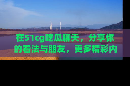 在51cg吃瓜聊天，分享你的看法与朋友，更多精彩内容请浏览网址www.51cg.com！