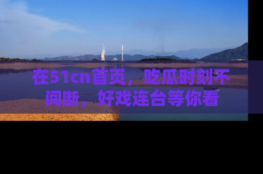 在51cn首页，吃瓜时刻不间断，好戏连台等你看
