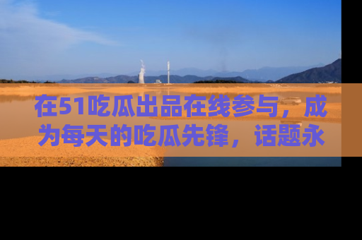 在51吃瓜出品在线参与，成为每天的吃瓜先锋，话题永不落幕！
