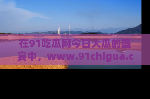 在91吃瓜网今日大瓜的盛宴中，www.91chigua.com带你领略每个让人咋舌的精彩故事！