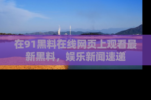 在91黑料在线网页上观看最新黑料，娱乐新闻速递
