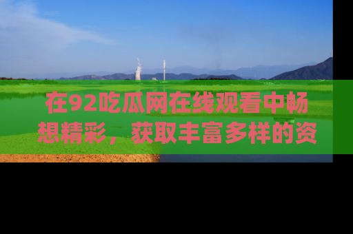 在92吃瓜网在线观看中畅想精彩,获取丰富多样的资源和app功能