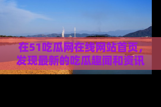 在51吃瓜网在线网站首页，发现最新的吃瓜趣闻和资讯分享