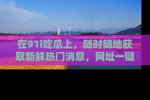 在91i吃瓜上，随时随地获取新鲜热门消息，网址一键直达！