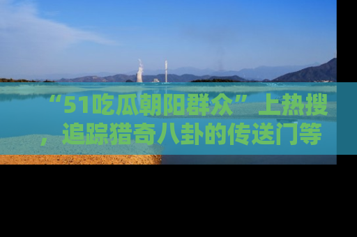 “51吃瓜朝阳群众”上热搜，追踪猎奇八卦的传送门等你点击！