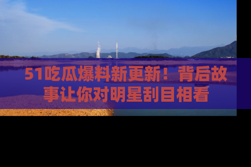 51吃瓜爆料新更新！背后故事让你对明星刮目相看