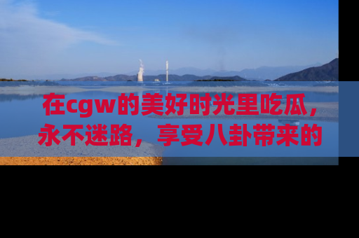在cgw的美好时光里吃瓜,永不迷路,享受八卦带来的无限欢乐!