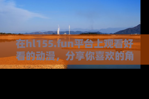 在hl155.fun平台上观看好看的动漫,分享你喜欢的角色和故事!