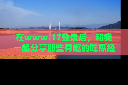 在www.17登录后,和我一起分享那些有趣的吃瓜经历吧!