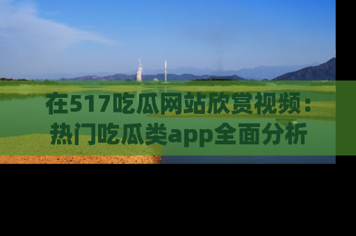 在517吃瓜网站欣赏视频:热门吃瓜类app全面分析