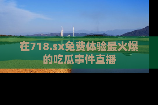 在718.sx免费体验最火爆的吃瓜事件直播