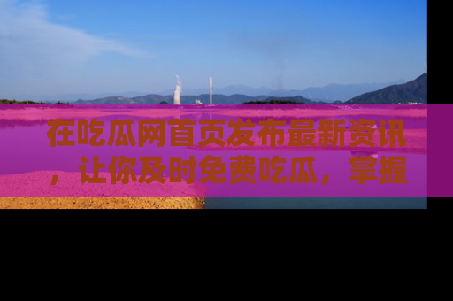 在吃瓜网首页发布最新资讯,让你及时免费吃瓜,掌握热点!