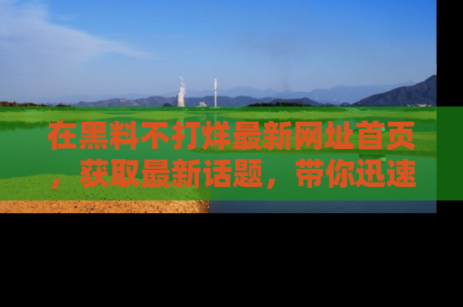 在黑料不打烊最新网址首页,获取最新话题,带你迅速了解娱乐圈大事!