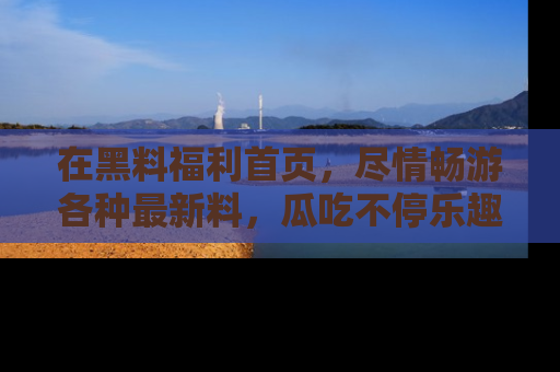 在黑料福利首页,尽情畅游各种最新料,瓜吃不停乐趣无穷!