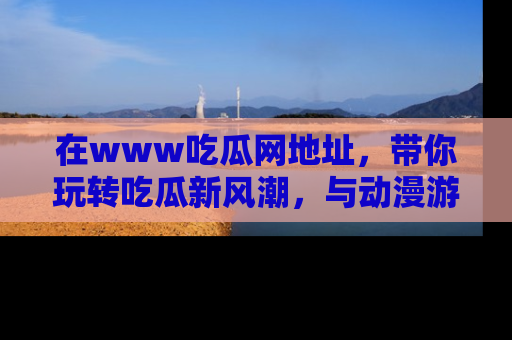 在www吃瓜网地址,带你玩转吃瓜新风潮,与动漫游戏角色共度精彩时光!
