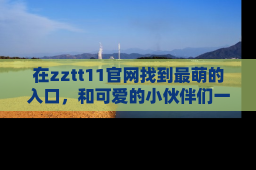 在zztt11官网找到最萌的入口,和可爱的小伙伴们一起吃瓜吧!