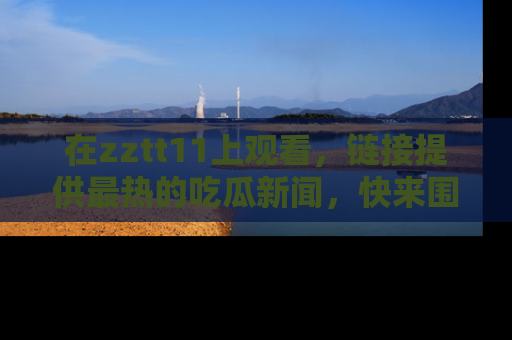 在zztt11上观看,链接提供最热的吃瓜新闻,快来围观!
