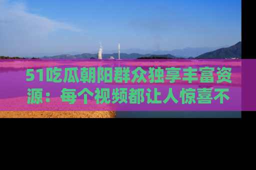 51吃瓜朝阳群众独享丰富资源：每个视频都让人惊喜不已！