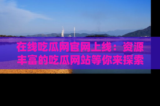 在线吃瓜网官网上线:资源丰富的吃瓜网站等你来探索