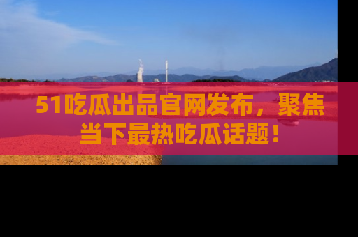 51吃瓜出品官网发布，聚焦当下最热吃瓜话题！