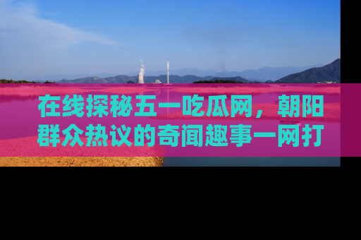 在线探秘五一吃瓜网,朝阳群众热议的奇闻趣事一网打尽