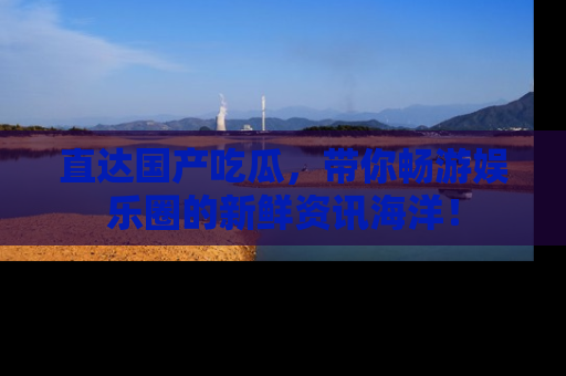 直达国产吃瓜,带你畅游娱乐圈的新鲜资讯海洋!