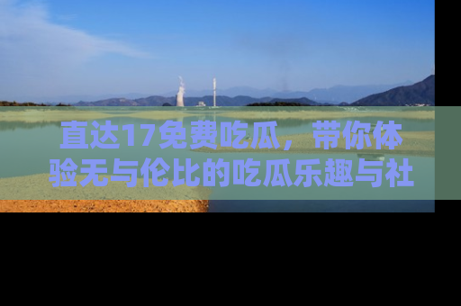 直达17免费吃瓜,带你体验无与伦比的吃瓜乐趣与社区互动