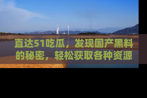 直达51吃瓜,发现国产黑料的秘密,轻松获取各种资源与资讯