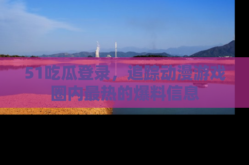 51吃瓜登录，追踪动漫游戏圈内最热的爆料信息