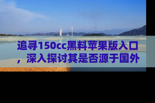 追寻150cc黑料苹果版入口,深入探讨其是否源于国外的传闻
