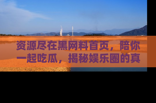 资源尽在黑网料首页,陪你一起吃瓜,揭秘娱乐圈的真实内幕