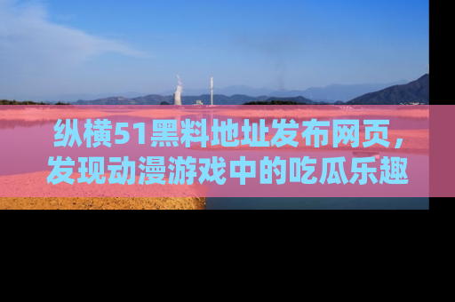 纵横51黑料地址发布网页,发现动漫游戏中的吃瓜乐趣