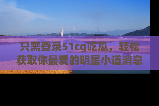 只需登录51cg吃瓜,轻松获取你最爱的明星小道消息!